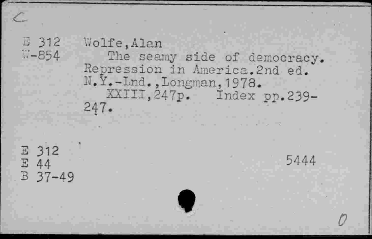 ﻿3 312	Wolfe,Alan
'.'.■-854 The seamy side of democracy. Repression in America.2nd ed. N.Y.-Lnd.,Longman,1973.
XXIII,247p. Index pp.239-247.
3 312
S 44 B 37-49
5444
0